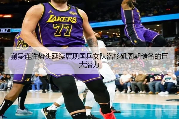 蒯曼连胜势头延续展现国乒女队洛杉矶周期储备的巨大潜力